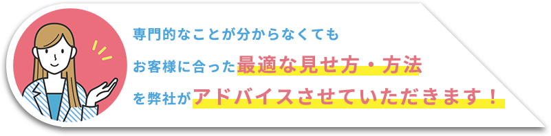 専門的なことが分からなくてもお客様に合った最適な見せ方・方法を弊社がアドバイスさせていただきます！